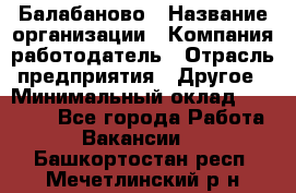 Балабаново › Название организации ­ Компания-работодатель › Отрасль предприятия ­ Другое › Минимальный оклад ­ 23 000 - Все города Работа » Вакансии   . Башкортостан респ.,Мечетлинский р-н